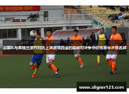 法国队与英格兰激烈对抗上演激情四溢的巅峰对决争夺欧锦赛半决赛名额 法国队与英格兰激烈对抗上演激情四溢的巅峰对决争夺欧锦赛半决赛名额